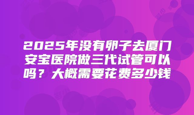 2025年没有卵子去厦门安宝医院做三代试管可以吗？大概需要花费多少钱