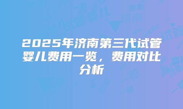 2025年济南第三代试管婴儿费用一览,费用对比分析