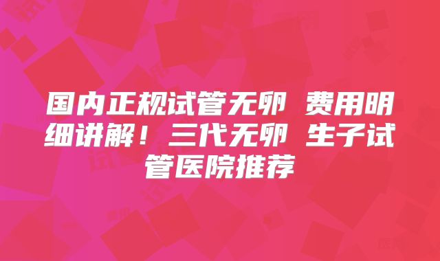 国内正规试管无卵�费用明细讲解!三代无卵�生子试管医院推荐