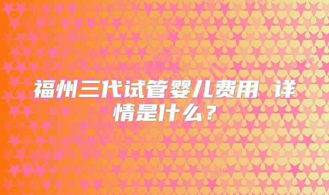 福州三代试管婴儿费用 详情是什么?