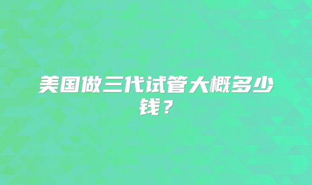 美国做三代试管大概多少钱？