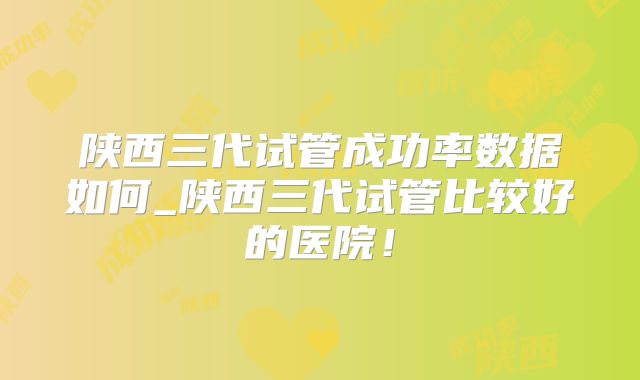 陕西三代试管成功率数据如何_陕西三代试管比较好的医院!
