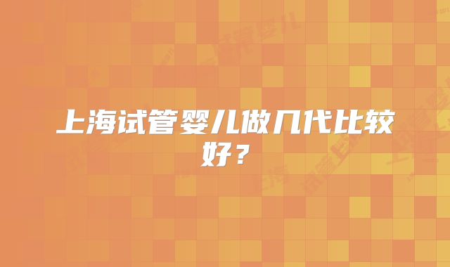 上海试管婴儿做几代比较好？
