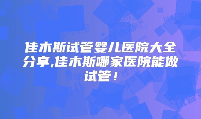 佳木斯试管婴儿医院大全分享,佳木斯哪家医院能做试管!