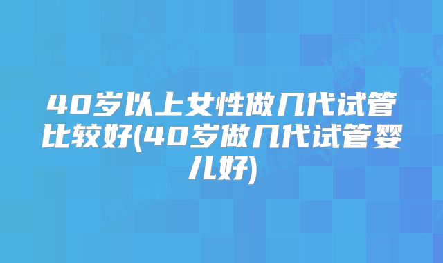 40岁以上女性做几代试管比较好(40岁做几代试管婴儿好)