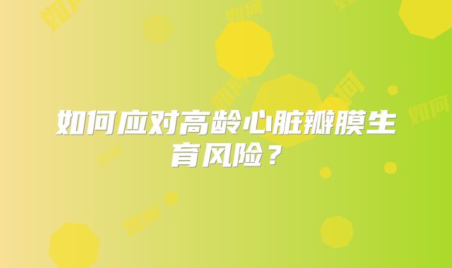 如何应对高龄心脏瓣膜生育风险?