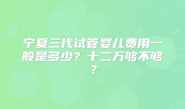 宁夏三代试管婴儿费用一般是多少？十二万够不够？