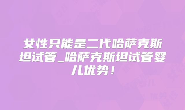 女性只能是二代哈萨克斯坦试管_哈萨克斯坦试管婴儿优势!