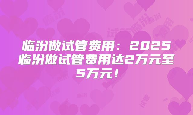 临汾做试管费用:2025临汾做试管费用达2万元至5万元!