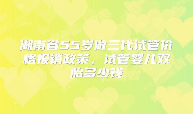 湖南省55岁做三代试管价格报销政策，试管婴儿双胎多少钱