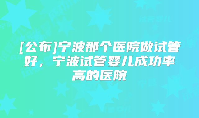 [公布]宁波那个医院做试管好，宁波试管婴儿成功率高的医院