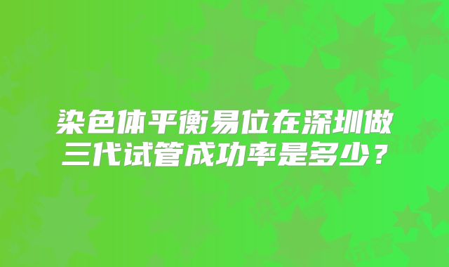 染色体平衡易位在深圳做三代试管成功率是多少?