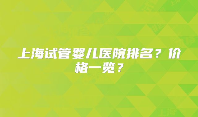 上海试管婴儿医院排名？价格一览？