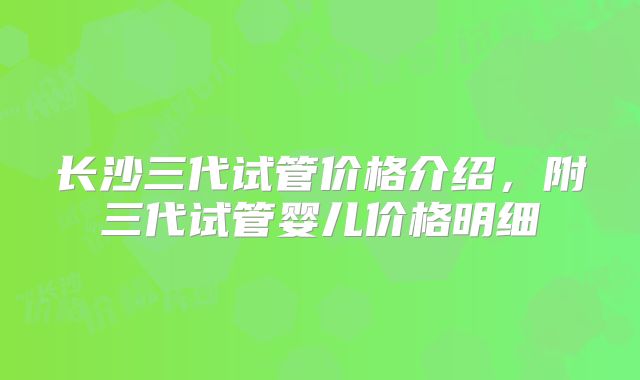 长沙三代试管价格介绍，附三代试管婴儿价格明细
