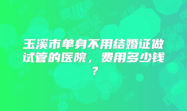 玉溪市单身不用结婚证做试管的医院,费用多少钱?