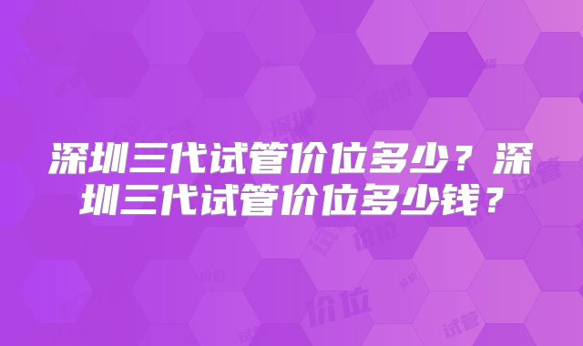 深圳三代试管价位多少?深圳三代试管价位多少钱?