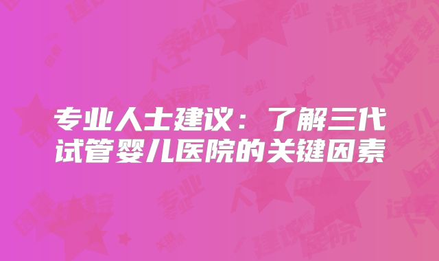 专业人士建议：了解三代试管婴儿医院的关键因素