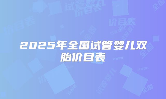 2025年全国试管婴儿双胎价目表