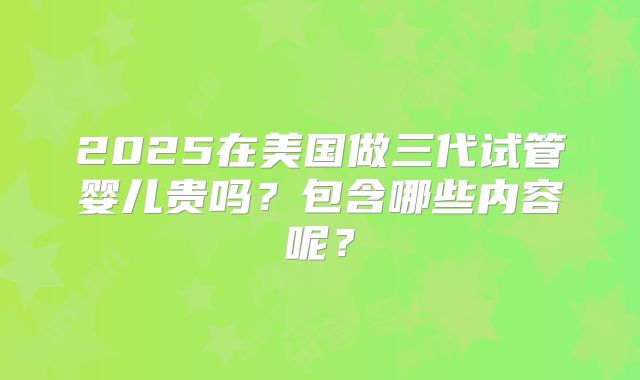 2025在美国做三代试管婴儿贵吗?包含哪些内容呢?