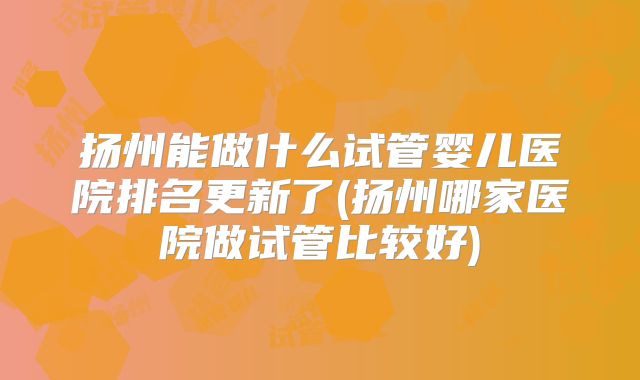 扬州能做什么试管婴儿医院排名更新了(扬州哪家医院做试管比较好)