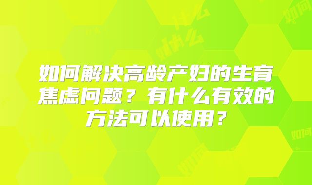 如何解决高龄产妇的生育焦虑问题?有什么有效的方法可以使用?