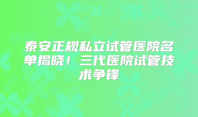泰安正规私立试管医院名单揭晓!三代医院试管技术争锋