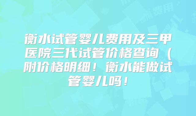 衡水试管婴儿费用及三甲医院三代试管价格查询(附价格明细!衡水能做试管婴儿吗!