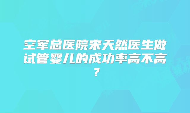 空军总医院宋天然医生做试管婴儿的成功率高不高？