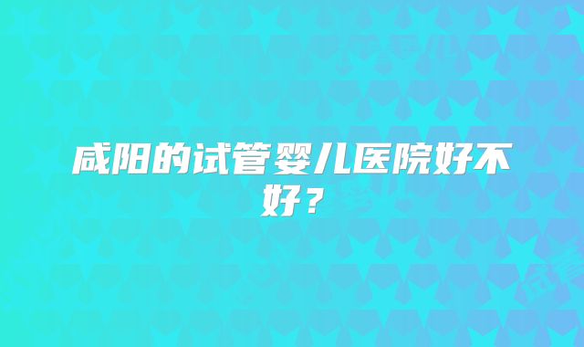 咸阳的试管婴儿医院好不好？