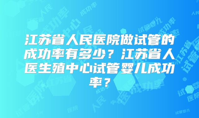 江苏省人民医院做试管的成功率有多少?江苏省人医生殖中心试管婴儿成功率?