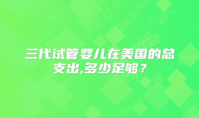 三代试管婴儿在美国的总支出,多少足够？