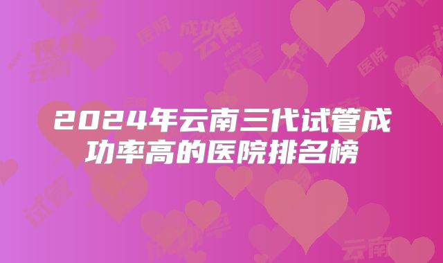 2024年云南三代试管成功率高的医院排名榜