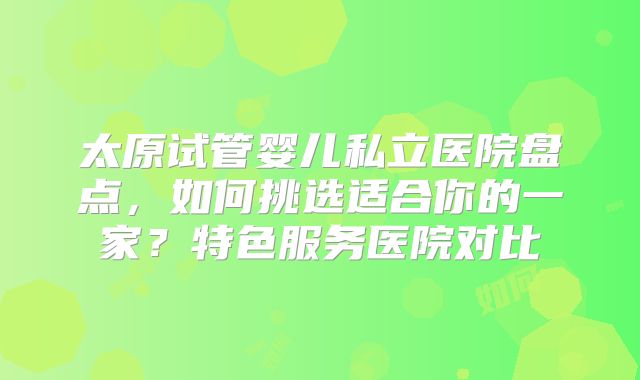 太原试管婴儿私立医院盘点，如何挑选适合你的一家？特色服务医院对比