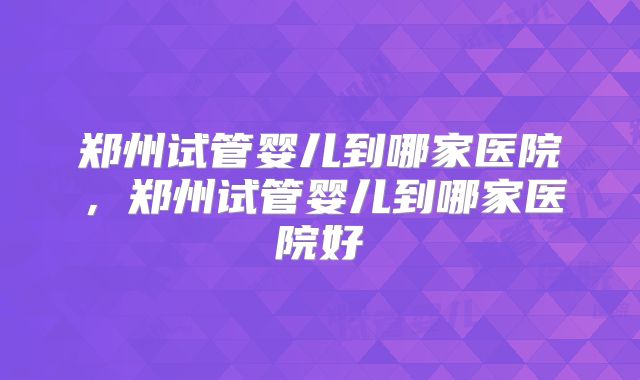 郑州试管婴儿到哪家医院,郑州试管婴儿到哪家医院好
