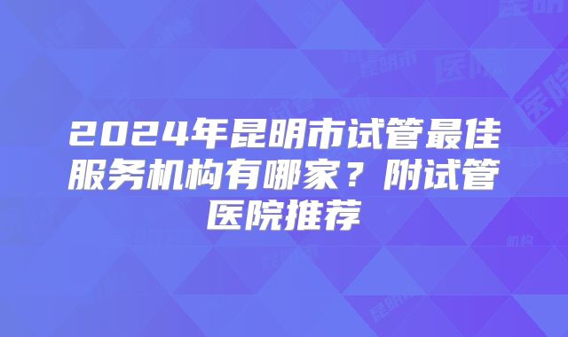 2024年昆明市试管最佳服务机构有哪家？附试管医院推荐