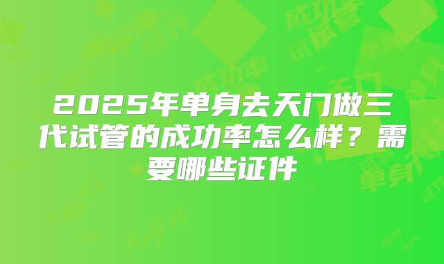 2025年单身去天门做三代试管的成功率怎么样?需要哪些证件