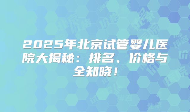 2025年北京试管婴儿医院大揭秘：排名、价格与全知晓！