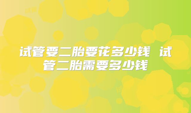 试管要二胎要花多少钱 试管二胎需要多少钱