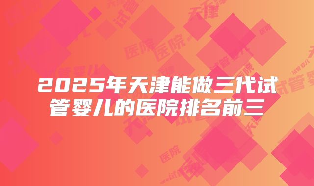 2025年天津能做三代试管婴儿的医院排名前三