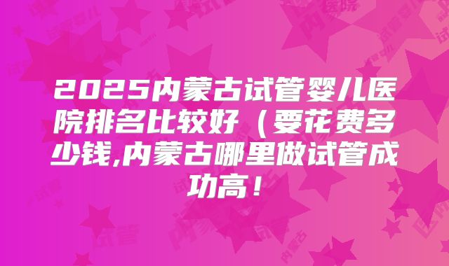 2025内蒙古试管婴儿医院排名比较好（要花费多少钱,内蒙古哪里做试管成功高！