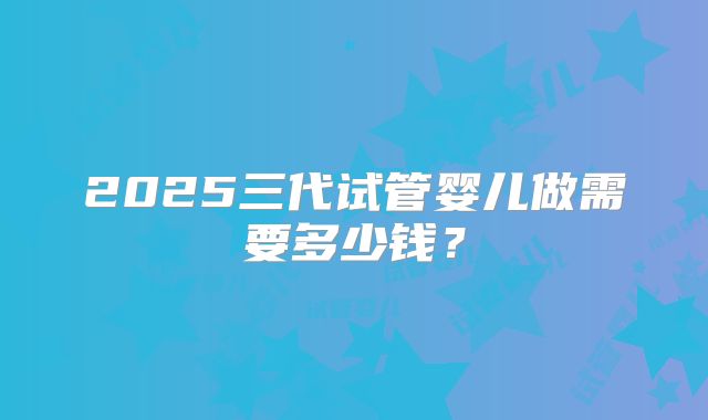2025三代试管婴儿做需要多少钱?