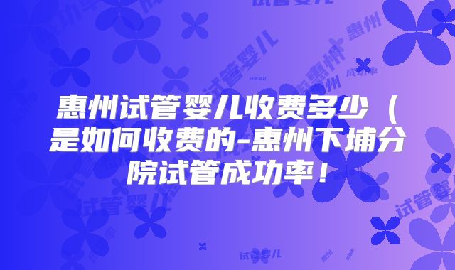 惠州试管婴儿收费多少（是如何收费的-惠州下埔分院试管成功率！