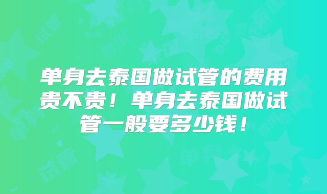 单身去泰国做试管的费用贵不贵！单身去泰国做试管一般要多少钱！