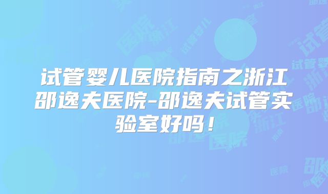 试管婴儿医院指南之浙江邵逸夫医院-邵逸夫试管实验室好吗！