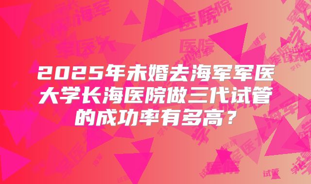 2025年未婚去海军军医大学长海医院做三代试管的成功率有多高?