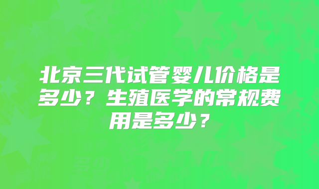 北京三代试管婴儿价格是多少？生殖医学的常规费用是多少？