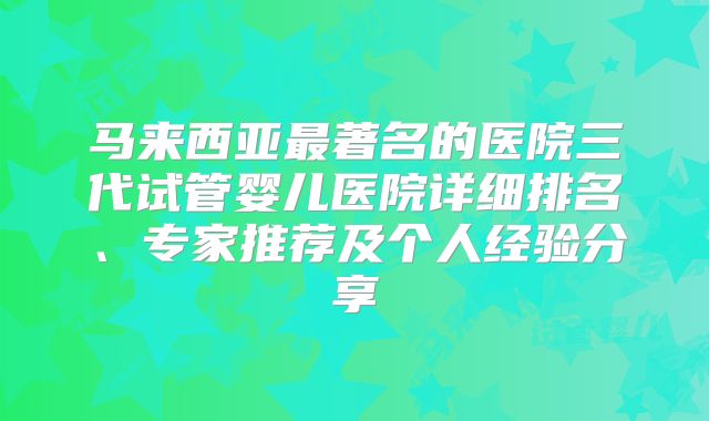马来西亚最著名的医院三代试管婴儿医院详细排名、专家推荐及个人经验分享