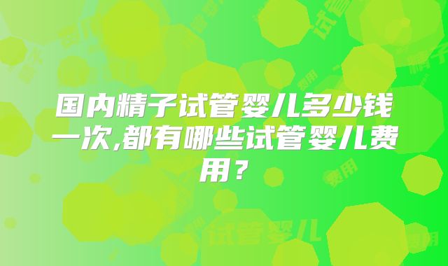 国内精子试管婴儿多少钱一次,都有哪些试管婴儿费用?