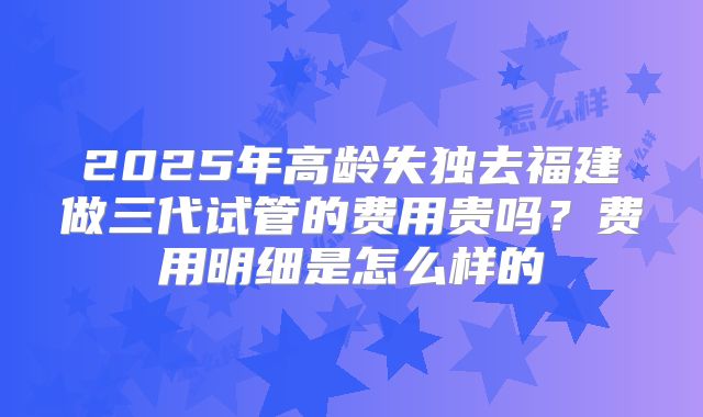 2025年高龄失独去福建做三代试管的费用贵吗？费用明细是怎么样的