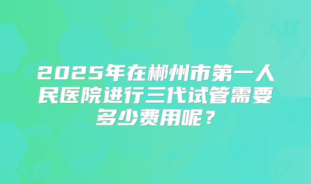 2025年在郴州市第一人民医院进行三代试管需要多少费用呢？